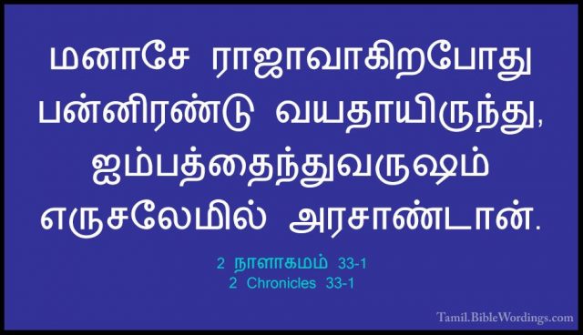 2 நாளாகமம் 33-1 - 2 Chronicles 33-1மனாசே ராஜாவாகிறபோது பன்னிரண்டு வயதாயிருந்து, ஐம்பத்தைந்துவருஷம் எருசலேமில் அரசாண்டான்.
