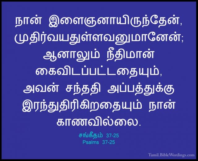 சங்கீதம் 37-25 - Psalms 37-25நான் இளைஞனாயிருந்தேன், முதிர்வயதுள்ளவனுமானேன்; ஆனாலும் நீதிமான் கைவிடப்பட்டதையும், அவன் சந்ததி அப்பத்துக்கு இரந்துதிரிகிறதையும் நான் காணவில்லை.